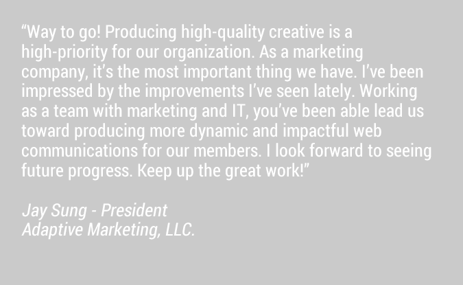 Way to go! Producing high-quality creative is a high-priority for our organization. As a marketing company, it's the most important thing we have. I've been impressed by the improvements I've seen lately. Working as a team with marketing and IT, you've been able lead us toward producing more dynamic and impactful web communications for our members. I look forward to seeing future progress. Keep up the great work!