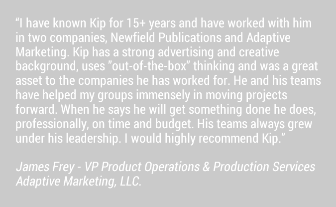 I have known Kip for 15+ years and have worked with him in two companies, Newfield Publications and Adaptive Marketing. Kip has a strong advertising and creative background, uses ”out-of-the-box” thinking and was a great asset to the companies he has worked for. He and his teams have helped my groups immensely in moving projects forward. When he says he will get something done he does, professionally, on time and budget. His teams always grew under his leadership. I would highly recommend Kip.