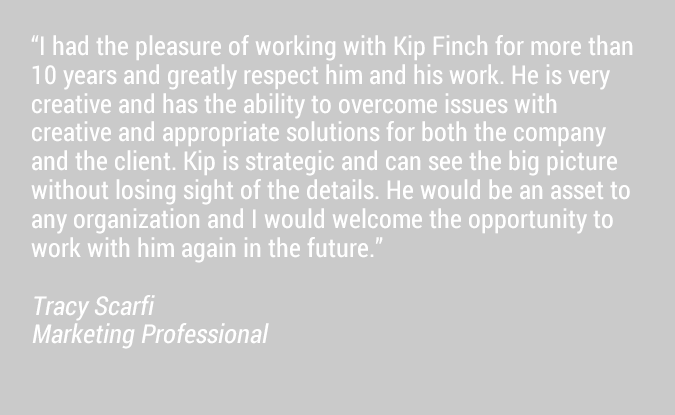 I had the pleasure of working with Kip Finch for more than 10 years and greatly respect him and his work. He is very creative and has the ability to overcome issues with creative and appropriate solutions for both the company and the client. Kip is strategic and can see the big picture without losing sight of the details. He would be an asset to any organization and I would welcome the opportunity to work with him again in the future.